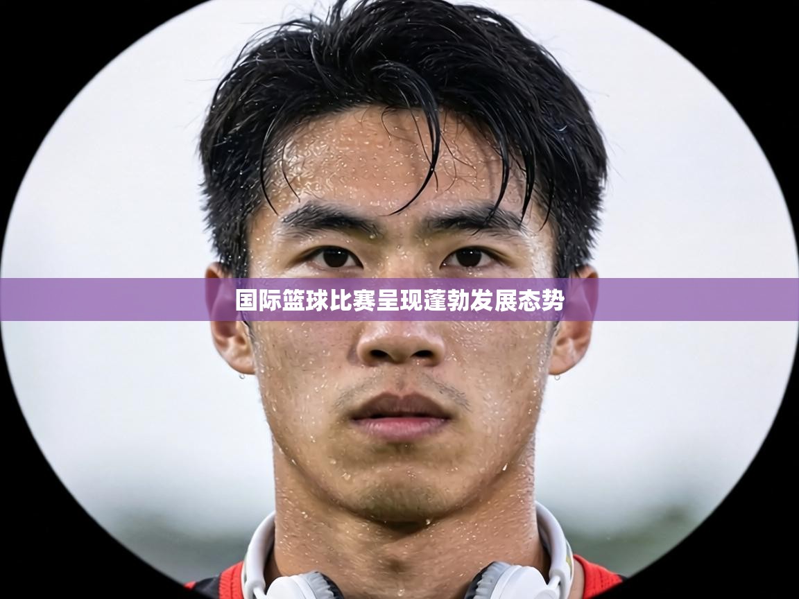 国际篮球比赛呈现蓬勃发展态势